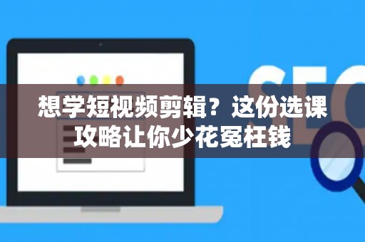 想学短视频剪辑？这份选课攻略让你少花冤枉钱